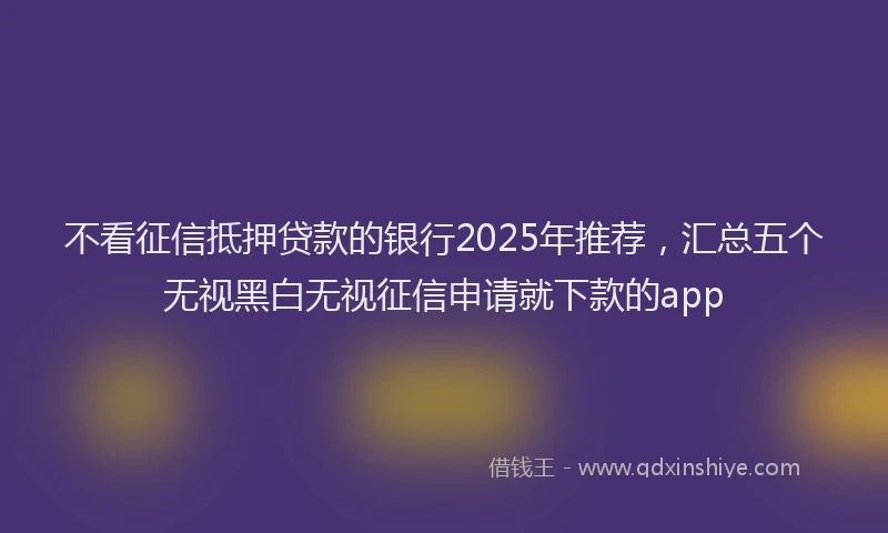 不看征信抵押贷款的银行2025年推荐，汇总五个无视黑白无视征信申请就下款的app