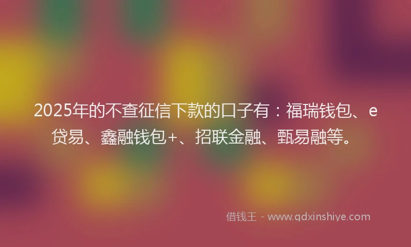 2025年的不查征信下款的口子有：福瑞钱包、e贷易、鑫融钱包+、招联金融、甄易融等。