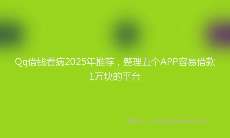 Qq借钱看病2025年推荐，整理五个APP容易借款1万块的平台