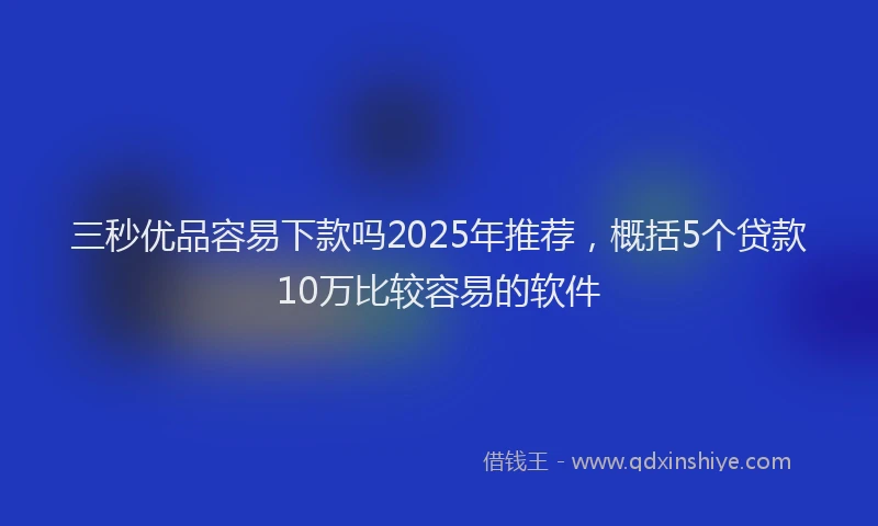 三秒优品容易下款吗2025年推荐，概括5个贷款10万比较容易的软件