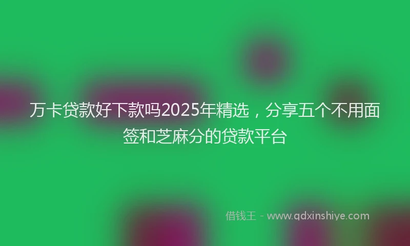 万卡贷款好下款吗2025年精选，分享五个不用面签和芝麻分的贷款平台