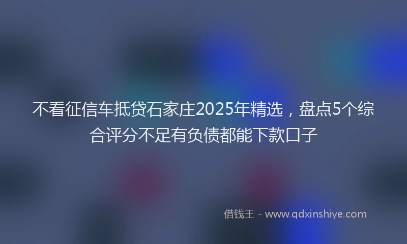 不看征信车抵贷石家庄2025年精选,盘点5个综合评分不足有负债都能下款口子