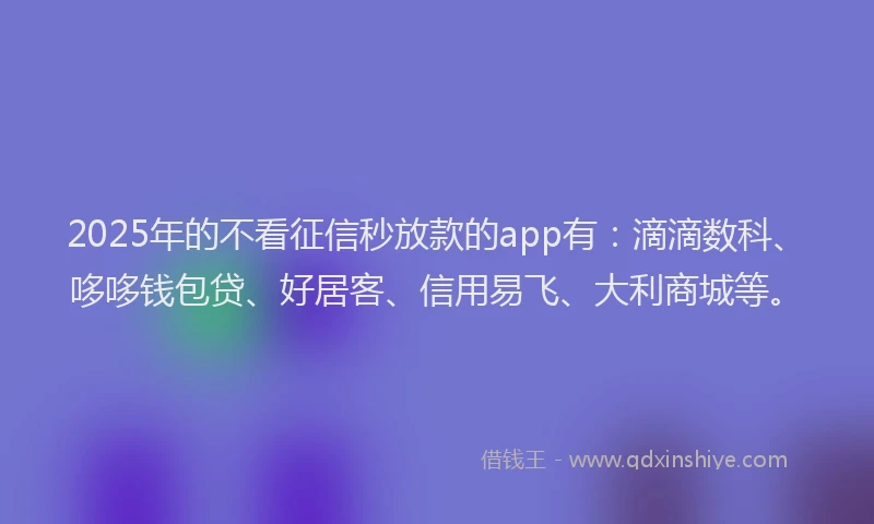 2025年的不看征信秒放款的app有：滴滴数科、哆哆钱包贷、好居客、信用易飞、大利商城等。