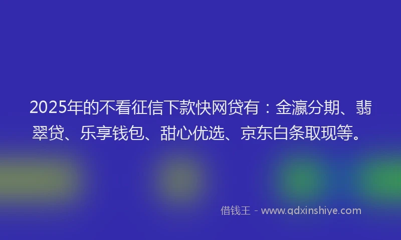2025年的不看征信下款快网贷有：金瀛分期、翡翠贷、乐享钱包、甜心优选、京东白条取现等。