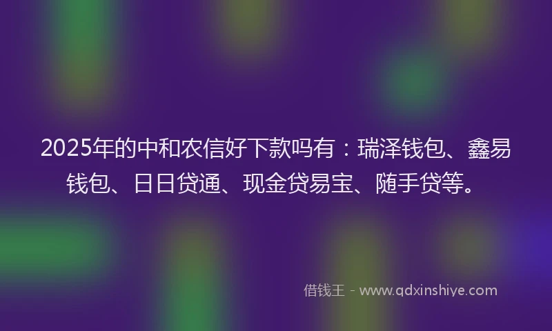 2025年的中和农信好下款吗有：瑞泽钱包、鑫易钱包、日日贷通、现金贷易宝、随手贷等。