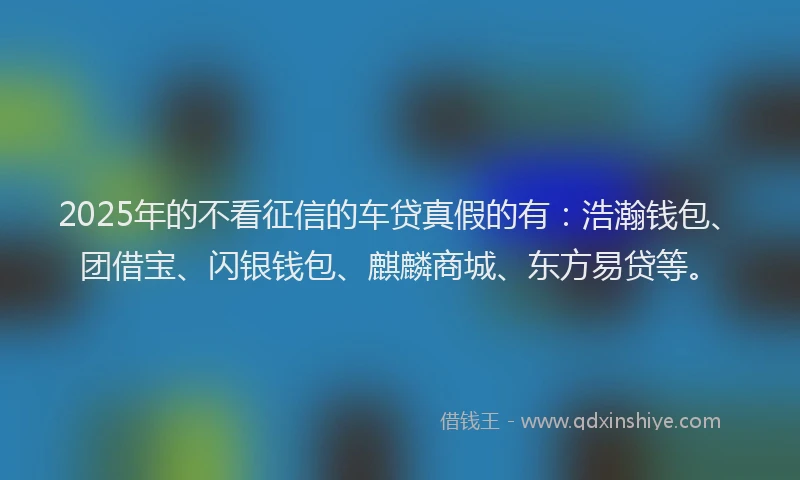 2025年的不看征信的车贷真假的有：浩瀚钱包、团借宝、闪银钱包、麒麟商城、东方易贷等。