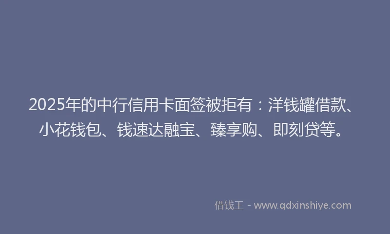 2025年的中行信用卡面签被拒有：洋钱罐借款、小花钱包、钱速达融宝、臻享购、即刻贷等。