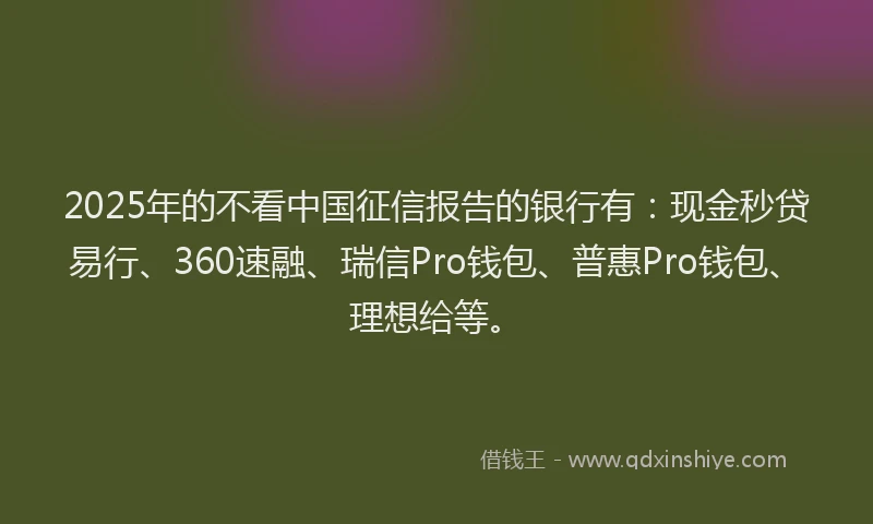 2025年的不看中国征信报告的银行有：现金秒贷易行、360速融、瑞信Pro钱包、普惠Pro钱包、理想给等。