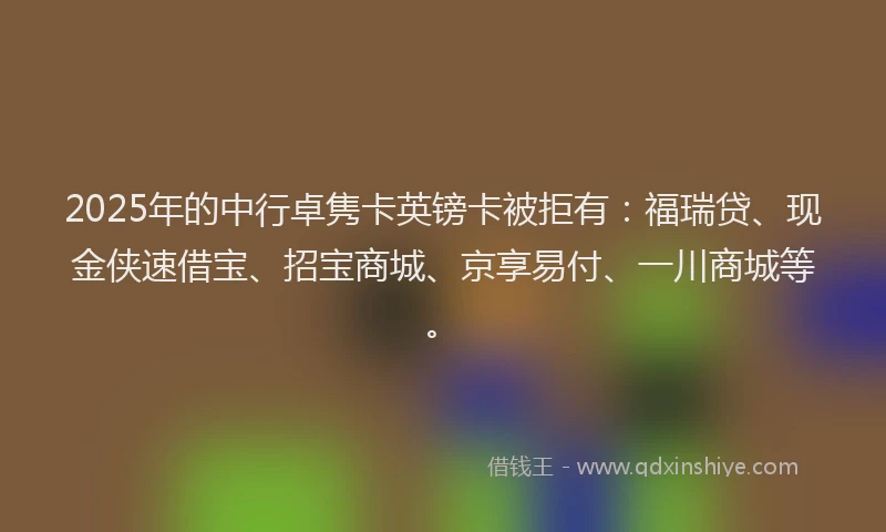 2025年的中行卓隽卡英镑卡被拒有：福瑞贷、现金侠速借宝、招宝商城、京享易付、一川商城等。