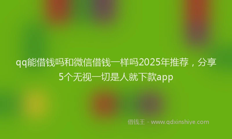 qq能借钱吗和微信借钱一样吗2025年推荐，分享5个无视一切是人就下款app