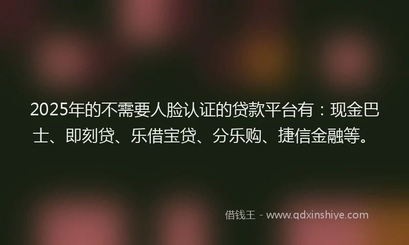 2025年的不需要人脸认证的贷款平台有：现金巴士、即刻贷、乐借宝贷、分乐购、捷信金融等。