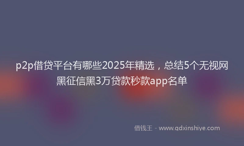 p2p借贷平台有哪些2025年精选，总结5个无视网黑征信黑3万贷款秒款app名单