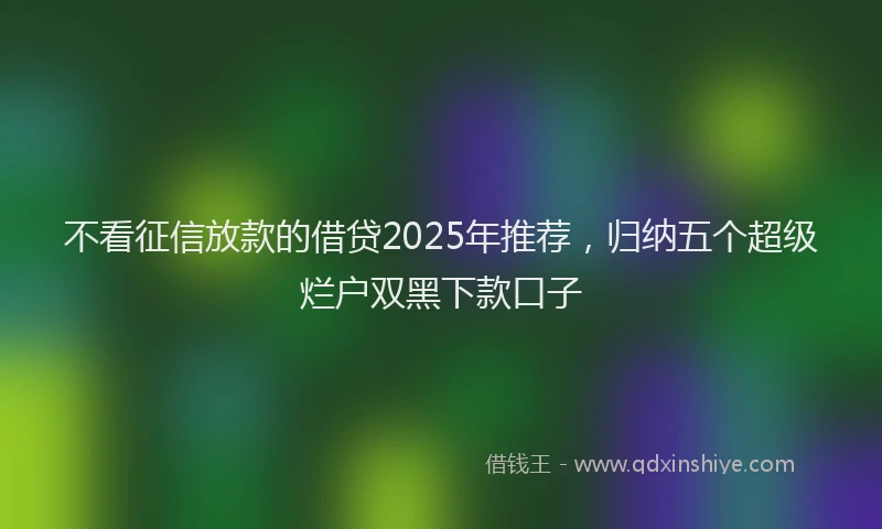 不看征信放款的借贷2025年推荐，归纳五个超级烂户双黑下款口子