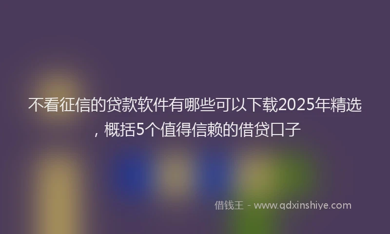 不看征信的贷款软件有哪些可以下载2025年精选，概括5个值得信赖的借贷口子