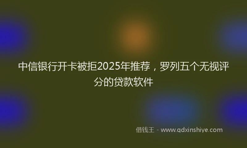 中信银行开卡被拒2025年推荐，罗列五个无视评分的贷款软件
