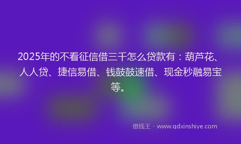 2025年的不看征信借三千怎么贷款有：葫芦花、人人贷、捷信易借、钱鼓鼓速借、现金秒融易宝等。