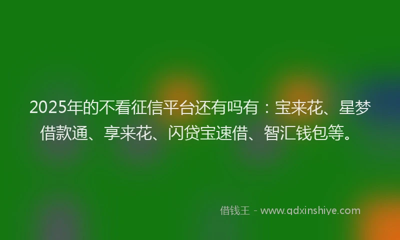 2025年的不看征信平台还有吗有：宝来花、星梦借款通、享来花、闪贷宝速借、智汇钱包等。