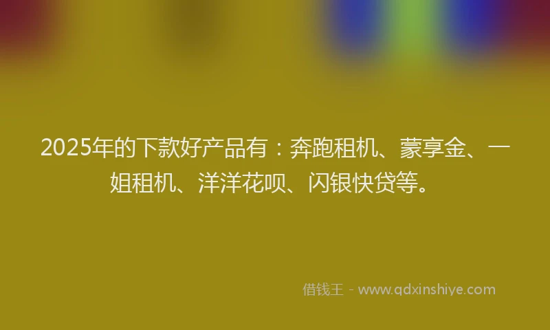 2025年的下款好产品有：奔跑租机、蒙享金、一姐租机、洋洋花呗、闪银快贷等。