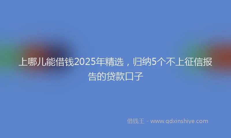 上哪儿能借钱2025年精选，归纳5个不上征信报告的贷款口子