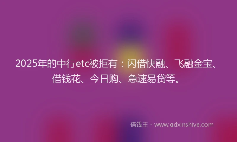 2025年的中行etc被拒有：闪借快融、飞融金宝、借钱花、今日购、急速易贷等。