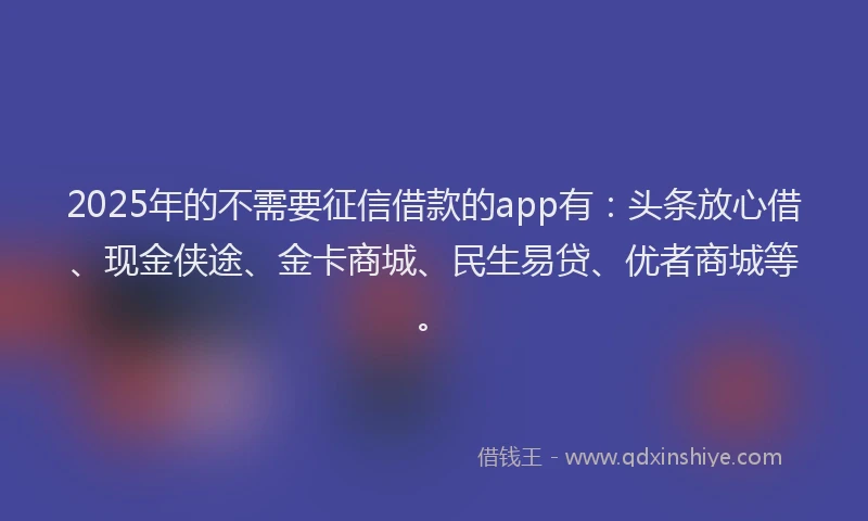 2025年的不需要征信借款的app有：头条放心借、现金侠途、金卡商城、民生易贷、优者商城等。