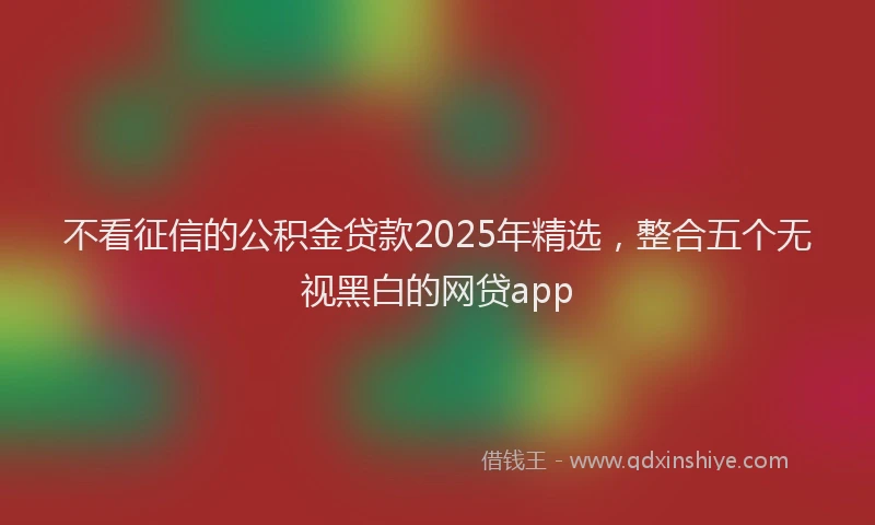 不看征信的公积金贷款2025年精选，整合五个无视黑白的网贷app