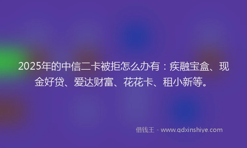 2025年的中信二卡被拒怎么办有：疾融宝盒、现金好贷、爱达财富、花花卡、租小新等。
