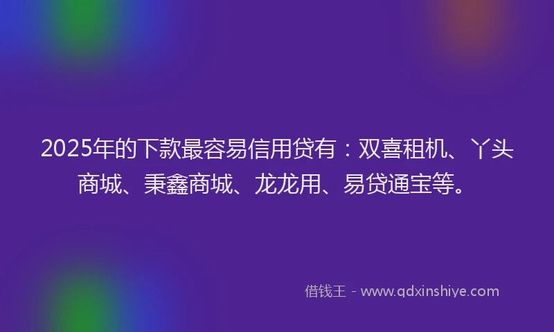 2025年的下款最容易信用贷有：双喜租机、丫头商城、秉鑫商城、龙龙用、易贷通宝等。