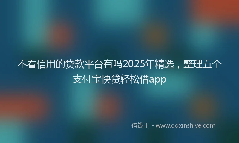 不看信用的贷款平台有吗2025年精选，整理五个支付宝快贷轻松借app