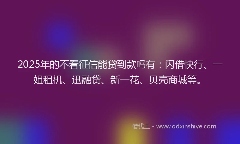 2025年的不看征信能贷到款吗有：闪借快行、一姐租机、迅融贷、新一花、贝壳商城等。