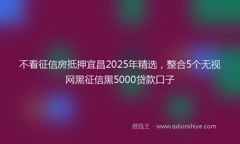 不看征信房抵押宜昌2025年精选，整合5个无视网黑征信黑5000贷款口子