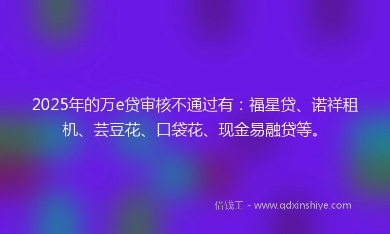 2025年的万e贷审核不通过有：福星贷、诺祥租机、芸豆花、口袋花、现金易融贷等。
