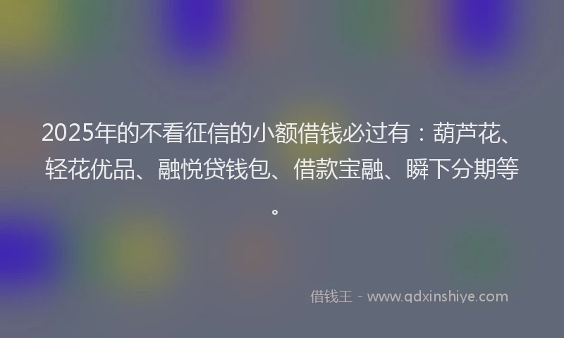 2025年的不看征信的小额借钱必过有：葫芦花、轻花优品、融悦贷钱包、借款宝融、瞬下分期等。