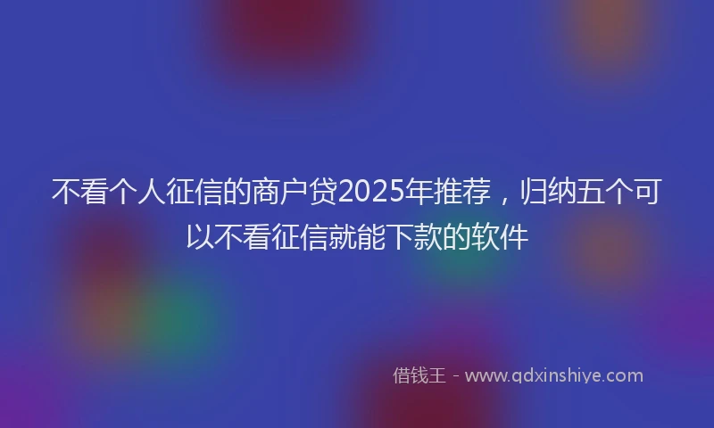 不看个人征信的商户贷2025年推荐，归纳五个可以不看征信就能下款的软件