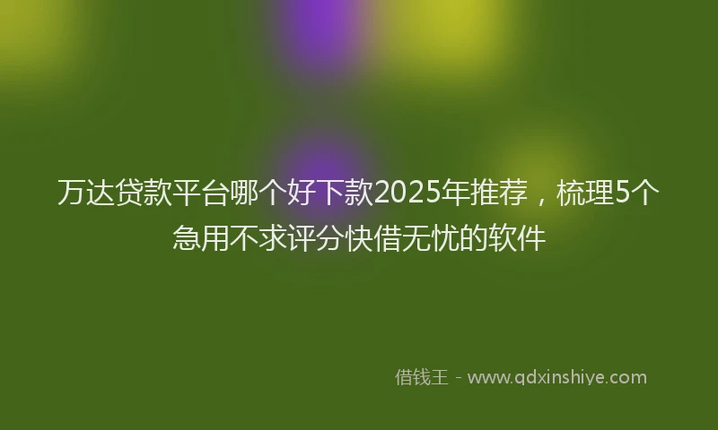 万达贷款平台哪个好下款2025年推荐，梳理5个急用不求评分快借无忧的软件