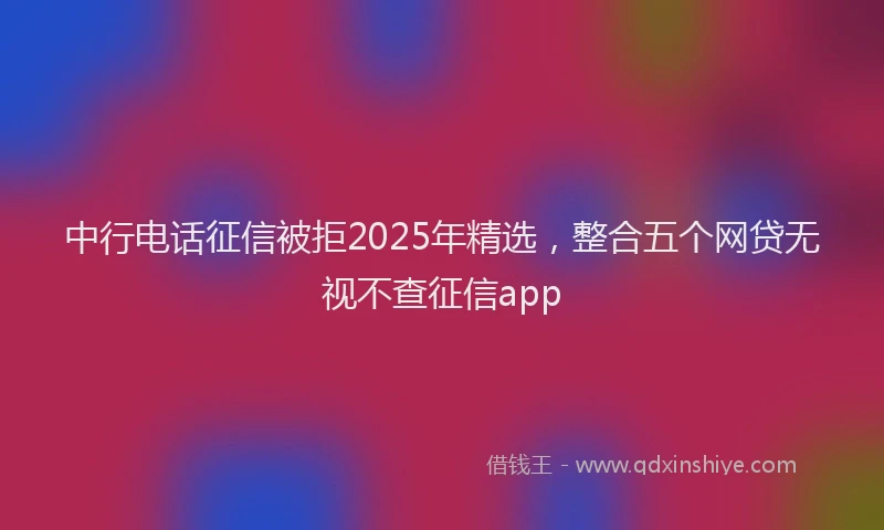 中行电话征信被拒2025年精选，整合五个网贷无视不查征信app