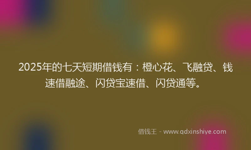 2025年的七天短期借钱有：橙心花、飞融贷、钱速借融途、闪贷宝速借、闪贷通等。