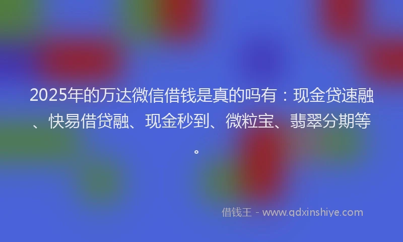 2025年的万达微信借钱是真的吗有：现金贷速融、快易借贷融、现金秒到、微粒宝、翡翠分期等。