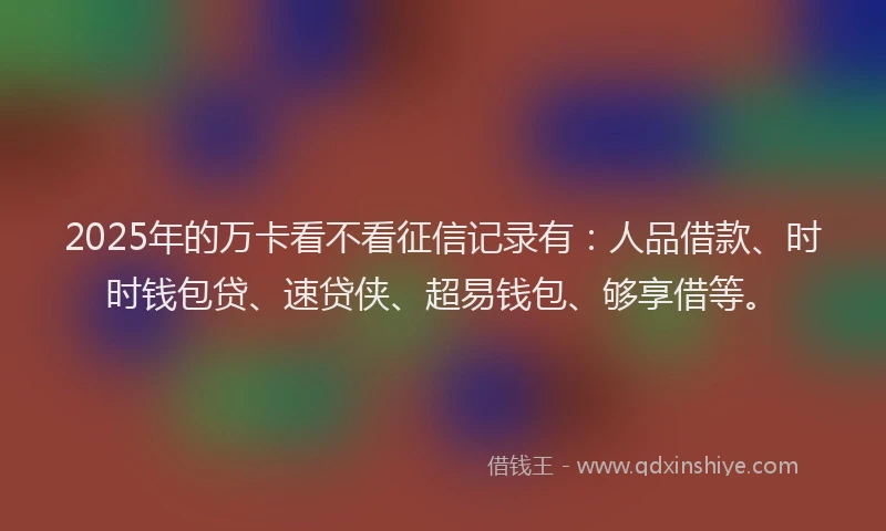 2025年的万卡看不看征信记录有：人品借款、时时钱包贷、速贷侠、超易钱包、够享借等。