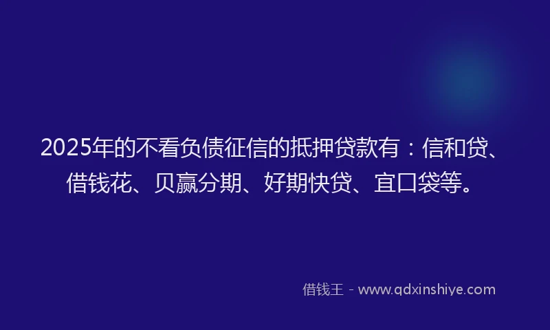 2025年的不看负债征信的抵押贷款有：信和贷、借钱花、贝赢分期、好期快贷、宜口袋等。