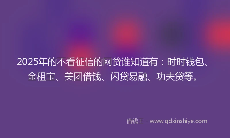 2025年的不看征信的网贷谁知道有：时时钱包、金租宝、美团借钱、闪贷易融、功夫贷等。