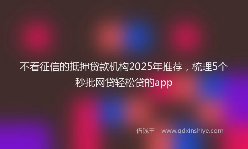 不看征信的抵押贷款机构2025年推荐，梳理5个秒批网贷轻松贷的app