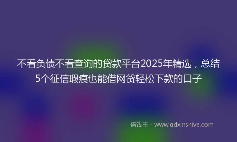 不看负债不看查询的贷款平台2025年精选，总结5个征信瑕疵也能借网贷轻松下款的口子
