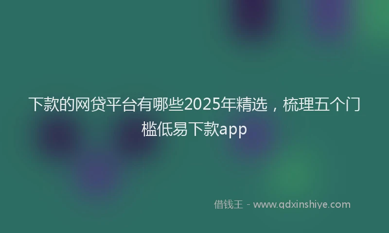 下款的网贷平台有哪些2025年精选，梳理五个门槛低易下款app