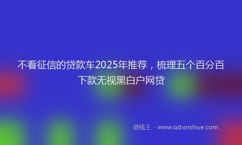 不看征信的贷款车2025年推荐，梳理五个百分百下款无视黑白户网贷