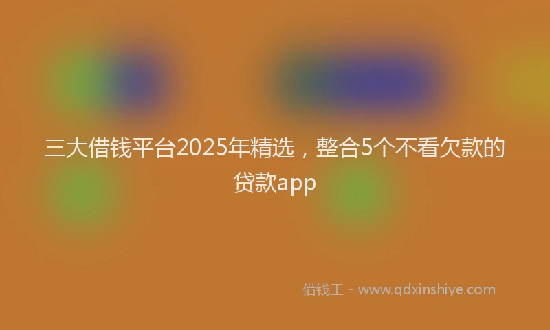 三大借钱平台2025年精选，整合5个不看欠款的贷款app