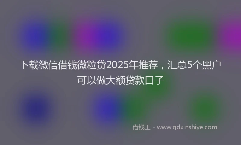 下载微信借钱微粒贷2025年推荐，汇总5个黑户可以做大额贷款口子