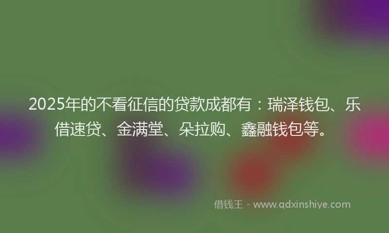 2025年的不看征信的贷款成都有：瑞泽钱包、乐借速贷、金满堂、朵拉购、鑫融钱包等。