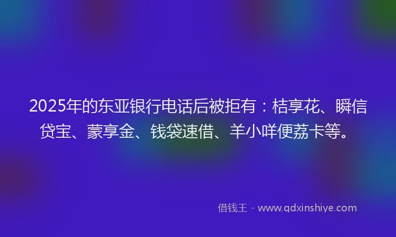 2025年的东亚银行电话后被拒有：桔享花、瞬信贷宝、蒙享金、钱袋速借、羊小咩便荔卡等。