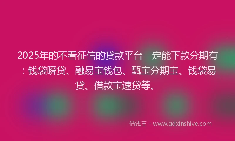 2025年的不看征信的贷款平台一定能下款分期有：钱袋瞬贷、融易宝钱包、甄宝分期宝、钱袋易贷、借款宝速贷等。
